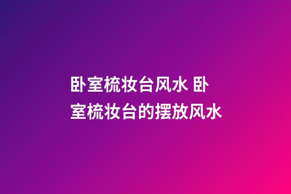 卧室梳妆台风水 卧室梳妆台的摆放风水